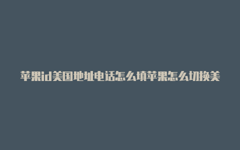 苹果id美国地址电话怎么填苹果怎么切换美国id账号