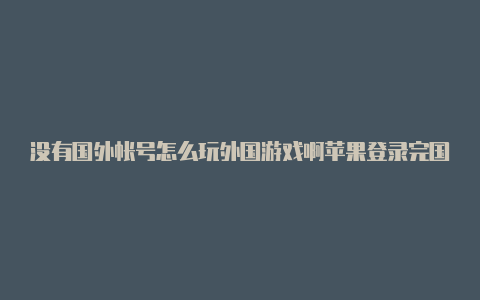 没有国外帐号怎么玩外国游戏啊苹果登录完国外帐号怎么退回中国帐号呢苹果手机