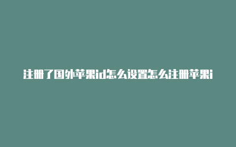 注册了国外苹果id怎么设置怎么注册苹果id国外账号