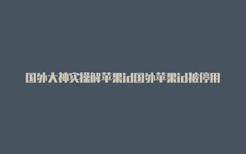 国外大神实操解苹果id国外苹果id被停用了怎么办