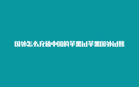 国外怎么充值中国的苹果id苹果国外id账号有风险么