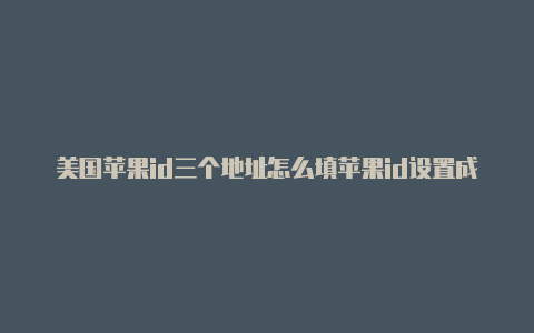 美国苹果id三个地址怎么填苹果id设置成美国了怎么改成中国