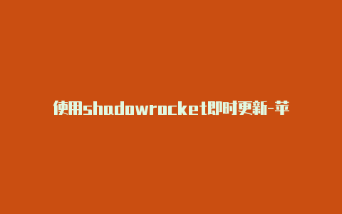 使用shadowrocket即时更新-苹果小火箭打不开[一定能用