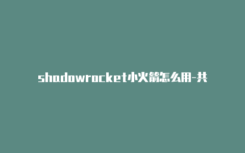 shadowrocket小火箭怎么用-共享[安全可靠