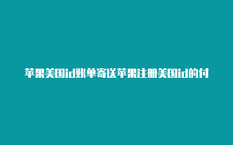 苹果美国id账单寄送苹果注册美国id的付款方式怎么弄地址怎么写