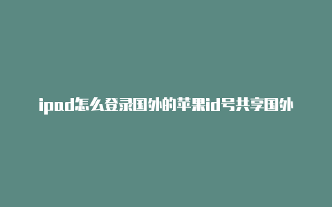 ipad怎么登录国外的苹果id号共享国外苹果id