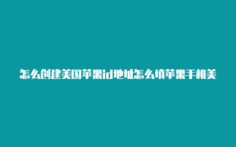 怎么创建美国苹果id地址怎么填苹果手机美国id下载后怎么换中文