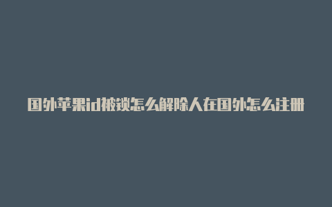 国外苹果id被锁怎么解除人在国外怎么注册苹果id账号