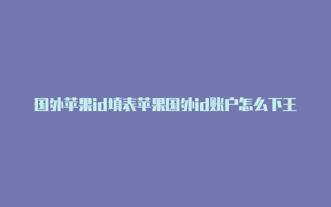 国外苹果id填表苹果国外id账户怎么下王者荣耀