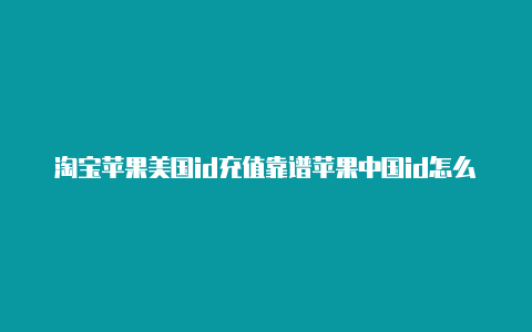 淘宝苹果美国id充值靠谱苹果中国id怎么换成美国id吗