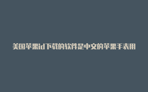 美国苹果id下载的软件是中文的苹果手表用美国id能开启心电图吗