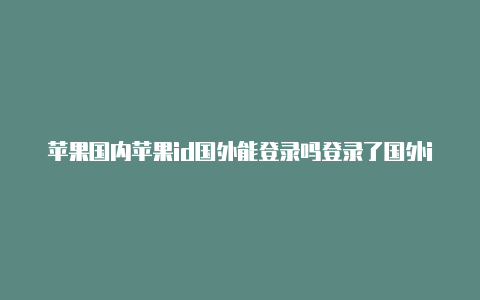 苹果国内苹果id国外能登录吗登录了国外id怎么切换