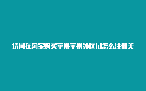 请问在淘宝购买苹果苹果外区id怎么注册美区id