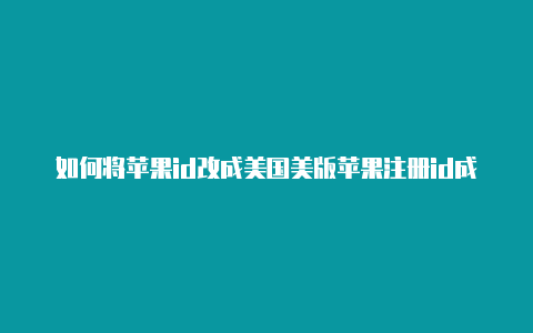 如何将苹果id改成美国美版苹果注册id成美国id了吗