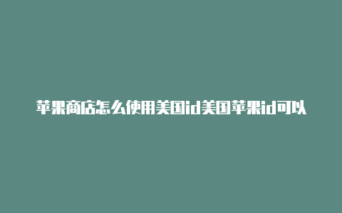 苹果商店怎么使用美国id美国苹果id可以干嘛