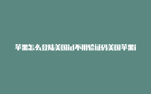 苹果怎么登陆美国id不用验证码美国苹果id能下的软件