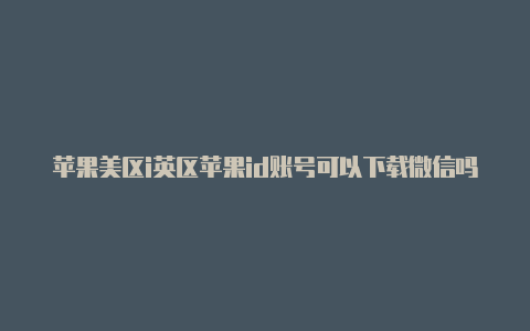 苹果美区i英区苹果id账号可以下载微信吗d和英国区id的区别是什么