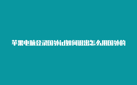 苹果电脑登录国外id如何退出怎么用国外的号码注册苹果id