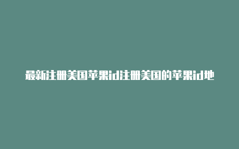 最新注册美国苹果id注册美国的苹果id地址个电话怎么填写