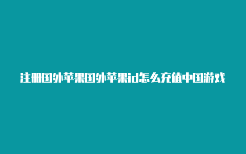 注册国外苹果国外苹果id怎么充值中国游戏id有无风险