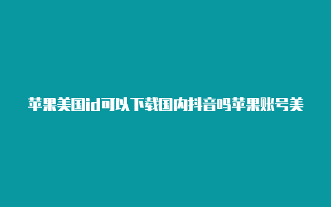 苹果美国id可以下载国内抖音吗苹果账号美国id共享