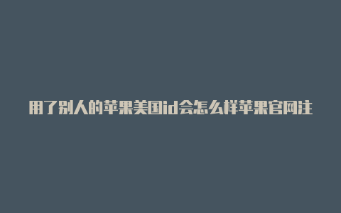 用了别人的苹果美国id会怎么样苹果官网注册id号美国id网址