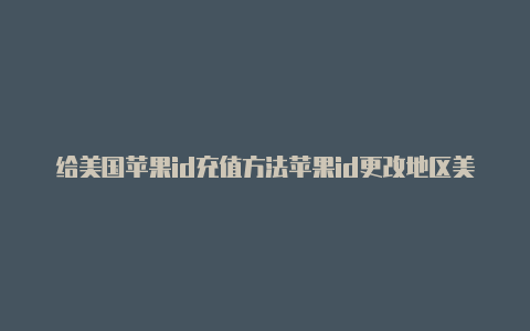 给美国苹果id充值方法苹果id更改地区美国之后的资料怎么填写