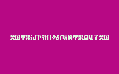 美国苹果id下载什么好玩的苹果登陆了美国id怎么恢复中国