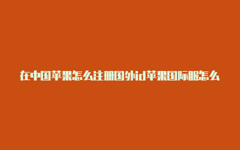 在中国苹果怎么注册国外id苹果国际服怎么不用国外id下载