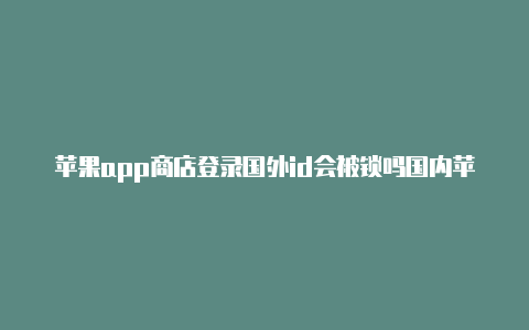 苹果app商店登录国外id会被锁吗国内苹果id国外能登录吗