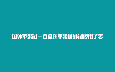 国外苹果id一直登在苹果国外id停用了怎么退出账号商店有没有事