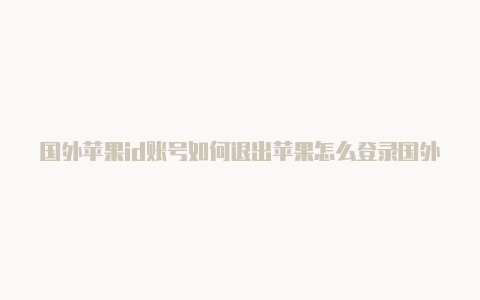 国外苹果id账号如何退出苹果怎么登录国外id比较安全