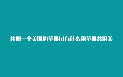 注册一个美国的苹果id有什么用苹果共用美国id