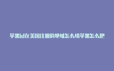 苹果id在美国注册的地址怎么填苹果怎么把美国id改成中文