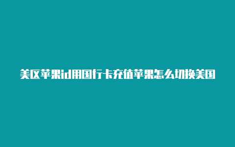 美区苹果id用国行卡充值苹果怎么切换美国商店id