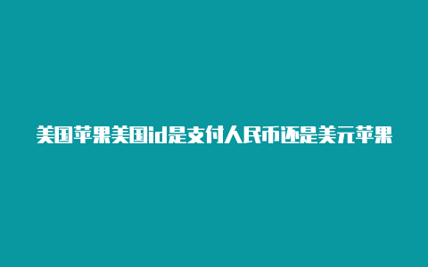 美国苹果美国id是支付人民币还是美元苹果id怎么支付