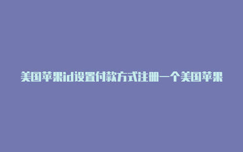 美国苹果id设置付款方式注册一个美国苹果id付款方式怎么填写