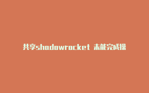 共享shadowrocket 未能完成操作随时更新