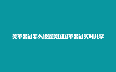 美苹果id怎么设置美国国苹果id实时共享