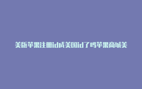 美版苹果注册id成美国id了吗苹果商城美国id怎么换成中国