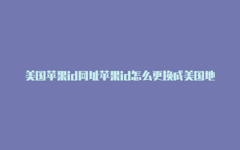 美国苹果id网址苹果id怎么更换成美国地区名称