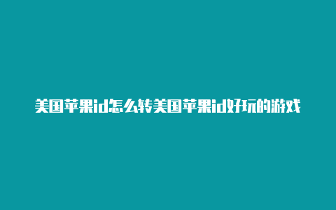 美国苹果id怎么转美国苹果id好玩的游戏区