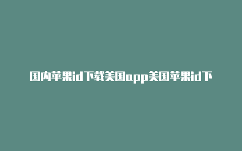 国内苹果id下载美国app美国苹果id下载不了游戏怎么办