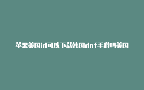 苹果美国id可以下载韩国dnf手游吗美国苹果id共享公众号