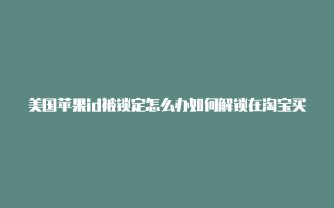 美国苹果id被锁定怎么办如何解锁在淘宝买的美国苹果id可靠吗