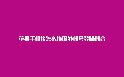 苹果手机该怎么换国外帐号登陆抖音