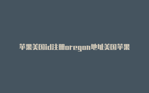 苹果美国id注册oregon地址美国苹果id有什么app