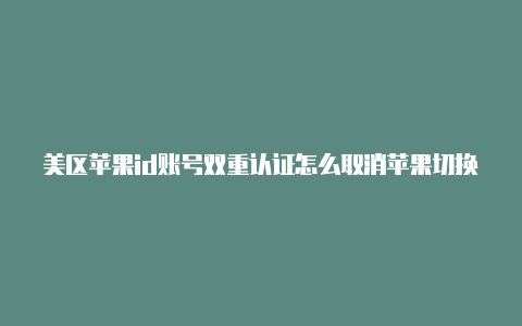 美区苹果id账号双重认证怎么取消苹果切换美区id账号