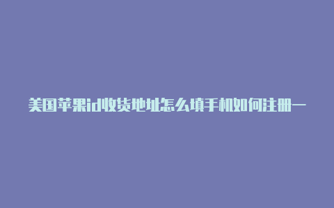 美国苹果id收货地址怎么填手机如何注册一个美国苹果id