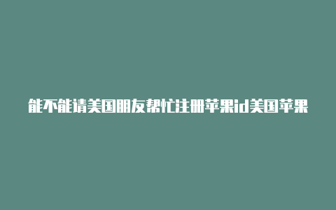 能不能请美国朋友帮忙注册苹果id美国苹果id账号密码2020